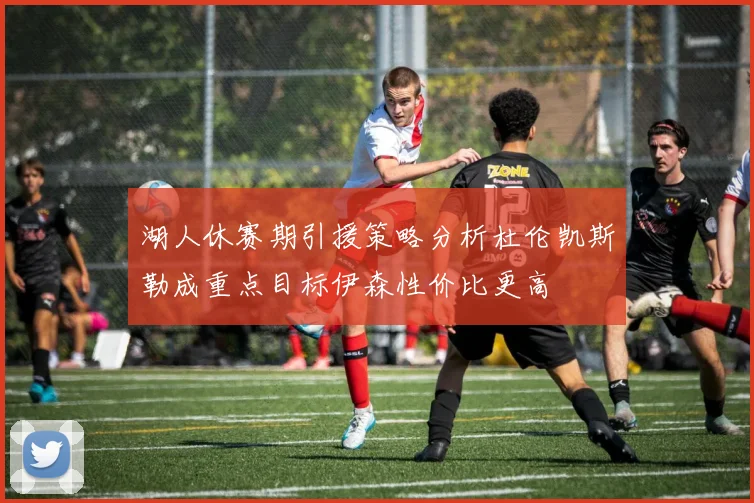 湖人休赛期引援策略分析杜伦凯斯勒成重点目标伊森性价比更高