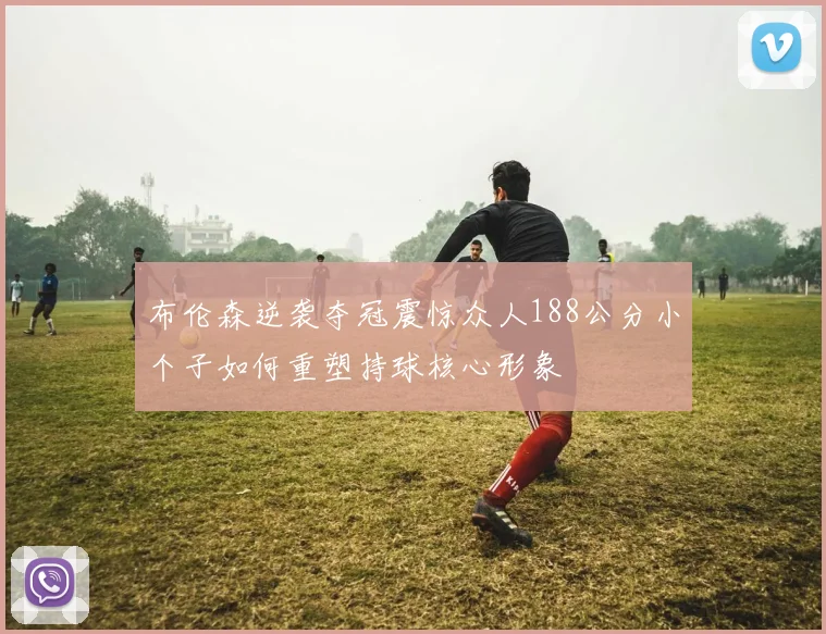 布伦森逆袭夺冠震惊众人188公分小个子如何重塑持球核心形象