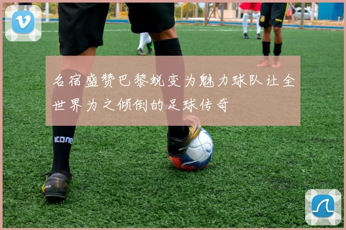 名宿盛赞巴黎蜕变为魅力球队让全世界为之倾倒的足球传奇