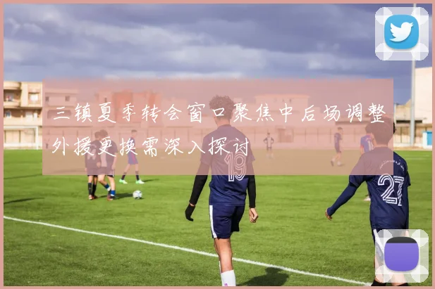 三镇夏季转会窗口聚焦中后场调整外援更换需深入探讨