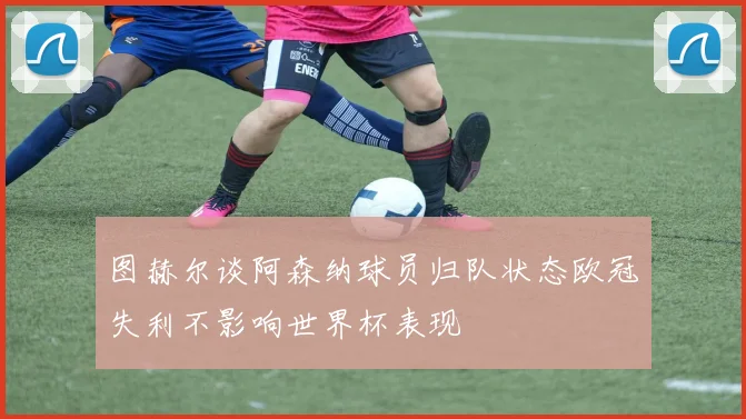 图赫尔谈阿森纳球员归队状态欧冠失利不影响世界杯表现