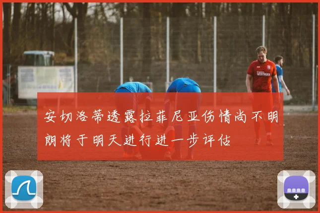 安切洛蒂透露拉菲尼亚伤情尚不明朗将于明天进行进一步评估