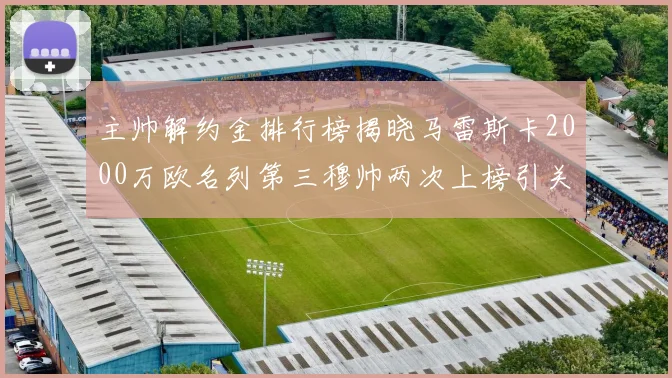 主帅解约金排行榜揭晓马雷斯卡2000万欧名列第三穆帅两次上榜引关注