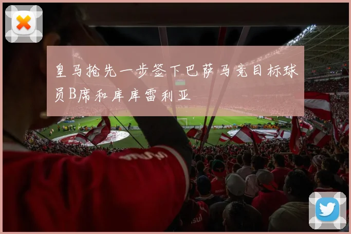 皇马抢先一步签下巴萨马竞目标球员B席和库库雷利亚