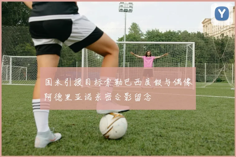 国米引援目标索勒巴西度假与偶像阿德里亚诺亲密合影留念