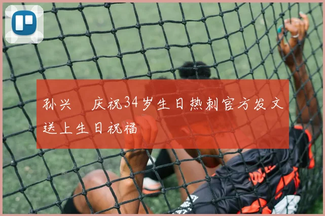 孙兴慜庆祝34岁生日热刺官方发文送上生日祝福