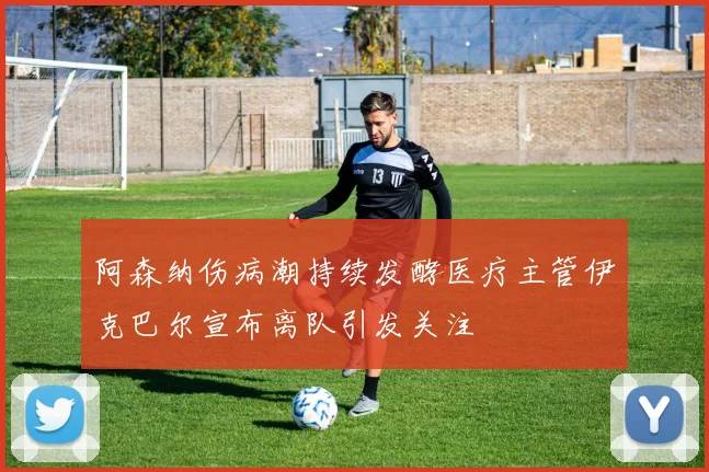 阿森纳伤病潮持续发酵医疗主管伊克巴尔宣布离队引发关注