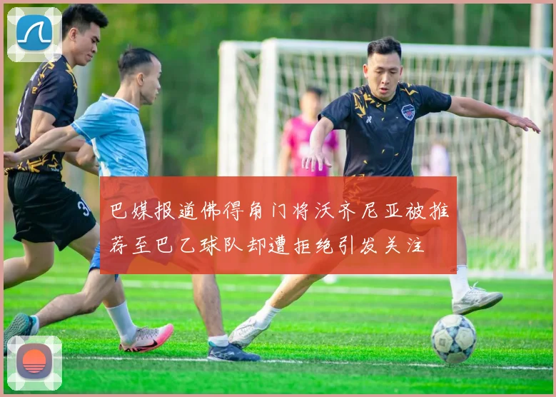 巴媒报道佛得角门将沃齐尼亚被推荐至巴乙球队却遭拒绝引发关注