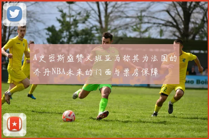 A史密斯盛赞文班亚马称其为法国的乔丹NBA未来的门面与票房保障