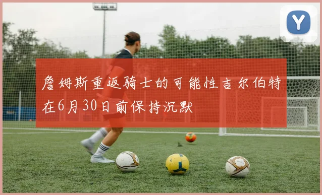 詹姆斯重返骑士的可能性吉尔伯特在6月30日前保持沉默