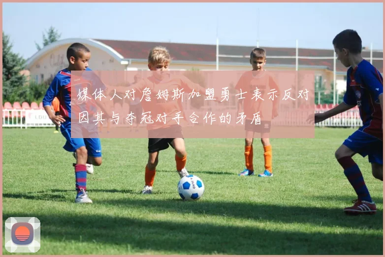 媒体人对詹姆斯加盟勇士表示反对因其与夺冠对手合作的矛盾