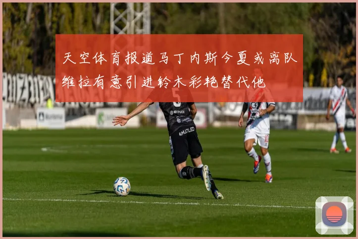 天空体育报道马丁内斯今夏或离队维拉有意引进铃木彩艳替代他