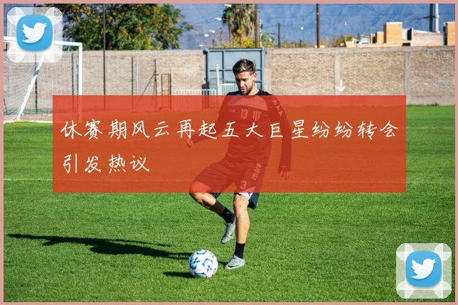 休赛期风云再起五大巨星纷纷转会引发热议
