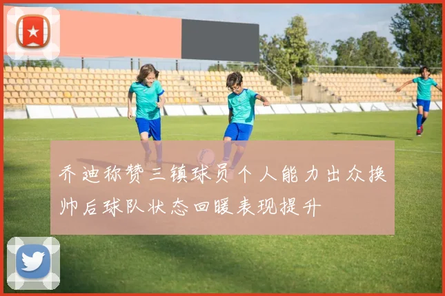 乔迪称赞三镇球员个人能力出众换帅后球队状态回暖表现提升