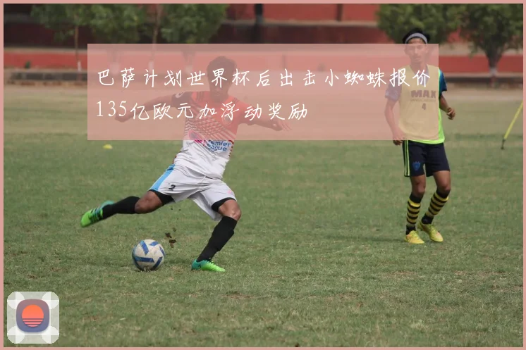 巴萨计划世界杯后出击小蜘蛛报价135亿欧元加浮动奖励