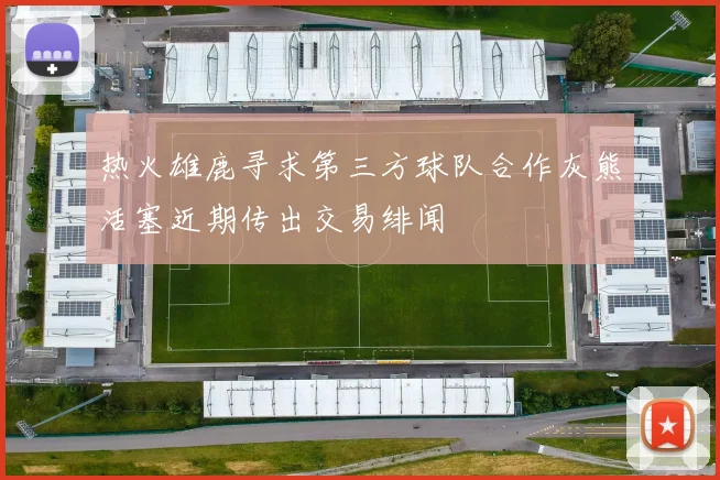 热火雄鹿寻求第三方球队合作灰熊活塞近期传出交易绯闻
