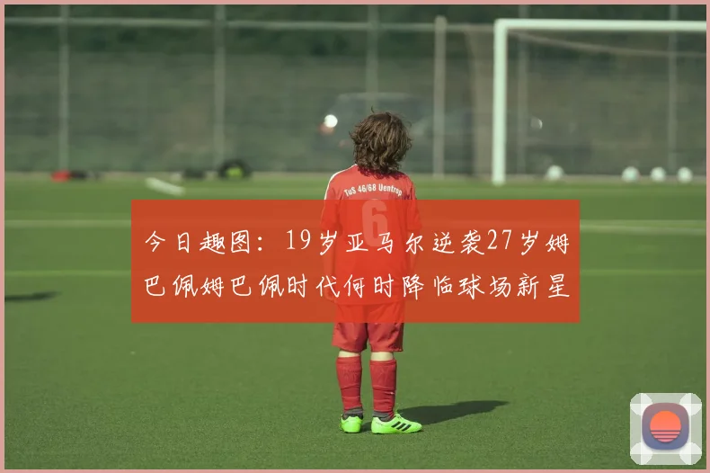 今日趣图：19岁亚马尔逆袭27岁姆巴佩姆巴佩时代何时降临球场新星争辉