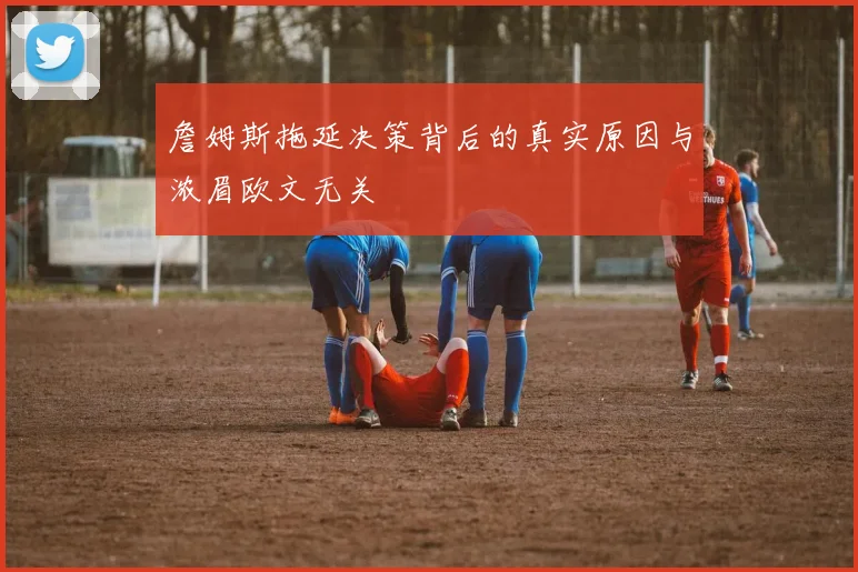 詹姆斯拖延决策背后的真实原因与浓眉欧文无关