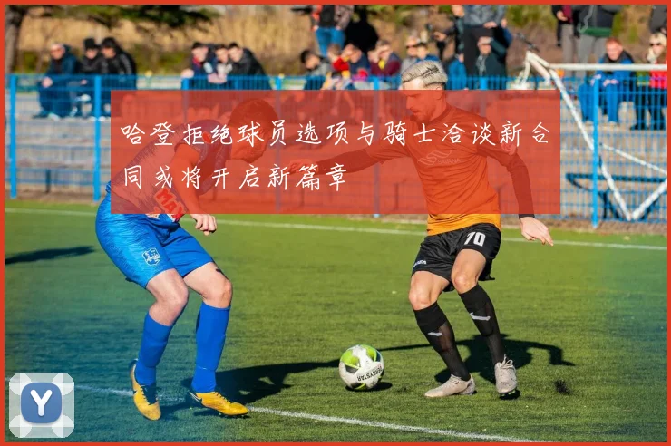 哈登拒绝球员选项与骑士洽谈新合同或将开启新篇章