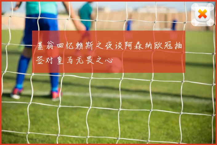 基翁回忆赖斯之夜谈阿森纳欧冠抽签对皇马无畏之心