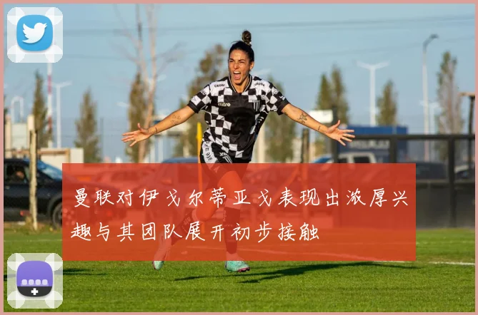 曼联对伊戈尔蒂亚戈表现出浓厚兴趣与其团队展开初步接触