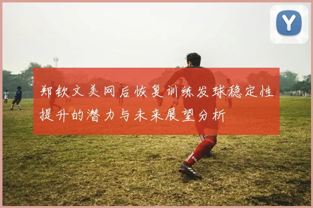 郑钦文美网后恢复训练发球稳定性提升的潜力与未来展望分析