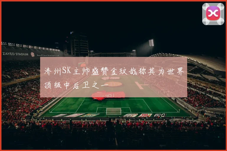 济州SK主帅盛赞金玟哉称其为世界顶级中后卫之一