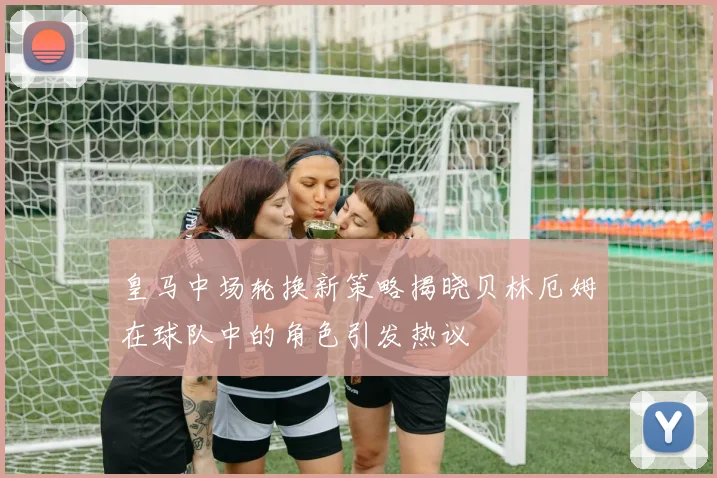 皇马中场轮换新策略揭晓贝林厄姆在球队中的角色引发热议