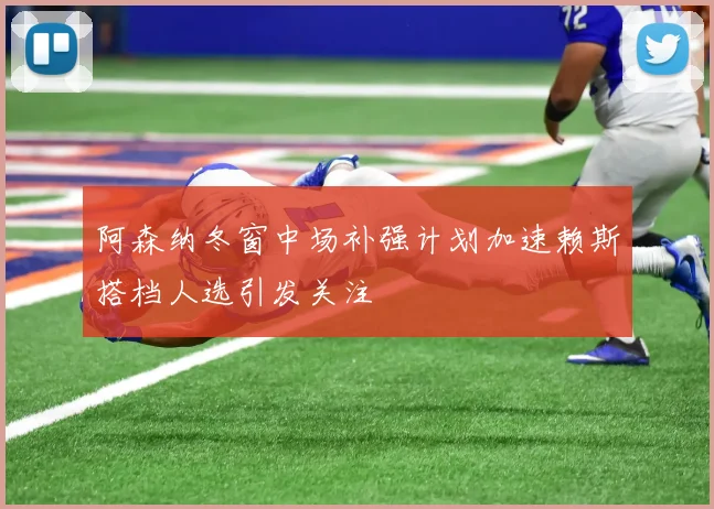 阿森纳冬窗中场补强计划加速赖斯搭档人选引发关注